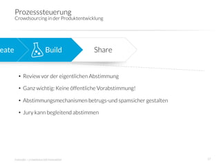 Prozesssteuerung
        Crowdsourcing in der Produktentwicklung 




eate
                         Build
          Share


          •  Review vor der eigentlichen Abstimmung

          •  Ganz wichtig: Keine öffentliche Vorabstimmung!

          •  Abstimmungsmechanismen betrugs-und spamsicher gestalten

          •  Jury kann begleitend abstimmen




        innosabi – crowdsourced innovation
                             37
 