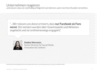 Unternehmen reagieren
und wissen, dass sie nachhaltig erfolgreich sein können, wenn sie ihren Kunden verstehen.




       ”…Wir müssen uns daran erinnern, dass nur Facebook sie Fans
       nennt. Die meisten wurden über Gewinnspiele und Aktionen
       angelockt und sie sind keineswegs engagiert.”



                                    Debbie Weinstein,
                                    Senior Director für Social Media
                                    Innovation bei Unilever




Quelle: http://www.lead-digital.de/start/social_media/unilever_kuerzt_social_media_zugunsten_von_word_of_mouth#comment0



innosabi – crowdsourced innovation
                                                                                        8
 