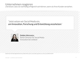 Unternehmen reagieren
und wissen, dass sie nachhaltig erfolgreich sein können, wenn sie ihren Kunden verstehen.




       ”Jetzt setzen wir Social Media ein,
       um Innovation, Forschung und Entwicklung anzuheizen.”




                                    Debbie Weinstein,
                                    Senior Director für Social Media
                                    Innovation bei Unilever




Quelle: http://www.lead-digital.de/start/social_media/unilever_kuerzt_social_media_zugunsten_von_word_of_mouth#comment0



innosabi – crowdsourced innovation
                                                                                        9
 