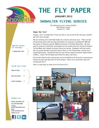 THE FLY PAPER
                                                        JANUARY 2012

                                  SHOWALTER FLYING SERVICE
                                                 The Orlando Executive Airport (KORL)
                                                         400 Herndon Avenue
                                                          Orlando, FL 32803
                        Happy New Year!
                        Hooray...2012 is finally here! If you are like us, the arrival of the new year couldn’t
                        get here soon enough.
                        We are entering 2012 with high hopes for a busier and easier year. There are lots
                        of upcoming events that we hope will bolster our business including the NBA All-
                        Star game in February and the NBAA Convention in October/November. We also
 Special points         plan to continue to build the camaraderie on the airport with the 2nd Annul Airport
 of interest:
                        5K Run/Walk and a Based Customer Event this spring. Showalter will host events
                        like our yearly Pumpkin Carving Contest, Poem in Your Pocket Day, and the occa-
 • Happy New Year!
                        sional Pajama Day. Something new this year will be regular Customer Appreciation
                        Coffees ...check The Fly Paper and emails for dates and times.
                        As we look ahead to the coming year, we are thankful to all of you for continuing to
                        choose to work and play with us at the airport. Here’s to a successful, safe and
                        sensational 2012!
                        Here’s a look back at some of our fun from 2011...
Inside this issue:


Pilots N Paws       2




Did You Know?       2



Lodi’s Lowdown      2




Contact us:

Phone: 407-894-7331
Fax: 407-894-5094
E-mail:
jenny@showalter.com
Web:
www.showalter.com
Follow us on:
 