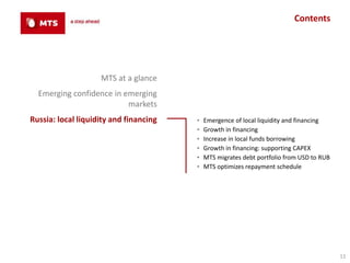 Contents




                    MTS at a glance
  Emerging confidence in emerging
                          markets
Russia: local liquidity and financing   ▪   Emergence of local liquidity and financing
                                        ▪   Growth in financing
                                        ▪   Increase in local funds borrowing
                                        ▪   Growth in financing: supporting CAPEX
                                        ▪   MTS migrates debt portfolio from USD to RUB
                                        ▪   MTS optimizes repayment schedule




                                                                                          11
 