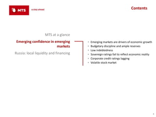 Contents




                    MTS at a glance
 Emerging confidence in emerging        ▪   Emerging markets are drivers of economic growth
                         markets        ▪   Budgetary discipline and ample reserves
                                        ▪   Low indebtedness
Russia: local liquidity and financing   ▪   Sovereign ratings fail to reflect economic reality
                                        ▪   Corporate credit ratings lagging
                                        ▪   Volatile stock market




                                                                                                 4
 
