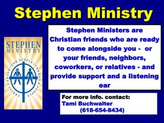 Stephen Ministry
         Stephen Ministers are
    Christian friends who are ready
      to come alongside you - or
        your friends, neighbors,
     coworkers, or relatives - and
    provide support and a listening
                   ear
            when needed.
       For more info. contact:
       Tami Buchwalter
            (618-654-8434)
 