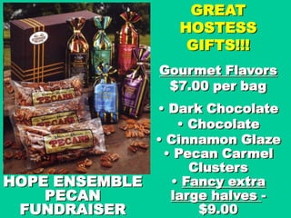GREAT
                   HOSTESS
                    GIFTS!!!
                Gourmet Flavors
                 $7.00 per bag
                • Dark Chocolate
                   • Chocolate
                • Cinnamon Glaze
                 • Pecan Carmel
                     Clusters
HOPE ENSEMBLE     • Fancy extra
    PECAN         large halves -
 FUNDRAISER           $9.00
 