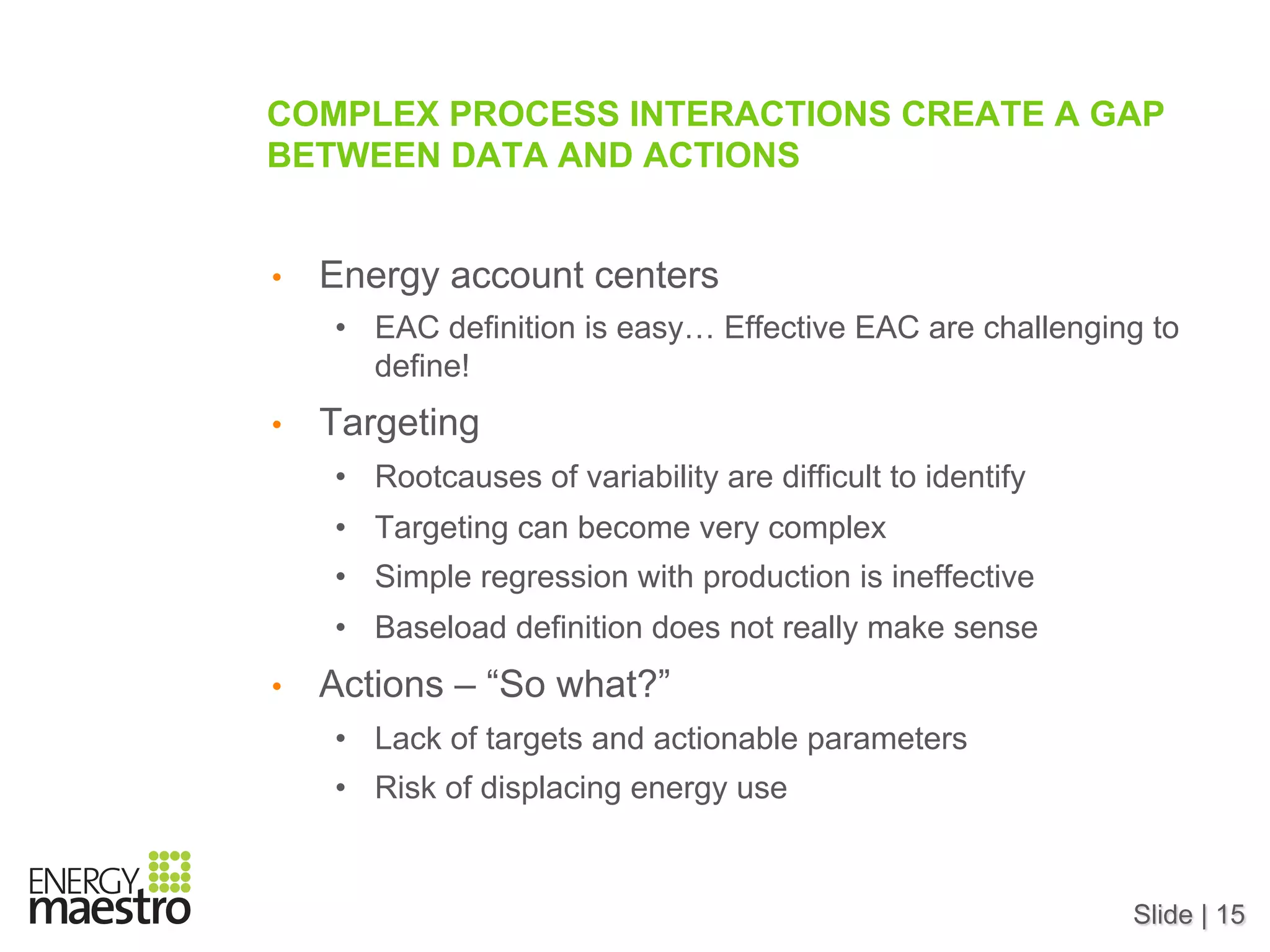 Slide | 15
COMPLEX PROCESS INTERACTIONS CREATE A GAP
BETWEEN DATA AND ACTIONS
•  Energy account centers
•  EAC definition is easy… Effective EAC are challenging to
define!
•  Targeting
•  Rootcauses of variability are difficult to identify
•  Targeting can become very complex
•  Simple regression with production is ineffective
•  Baseload definition does not really make sense
•  Actions – “So what?”
•  Lack of targets and actionable parameters
•  Risk of displacing energy use
 