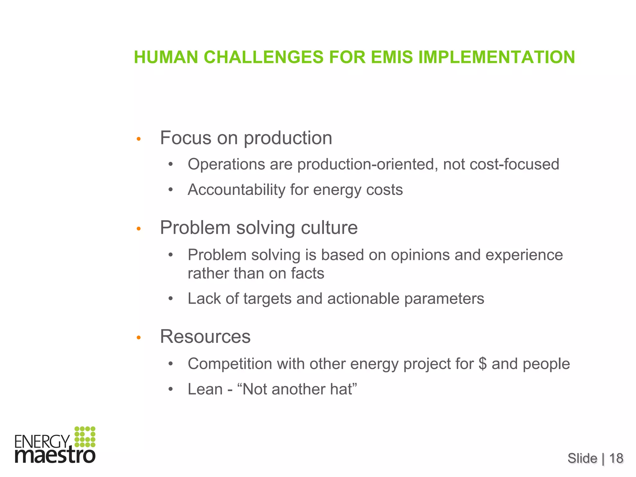 Slide | 18
HUMAN CHALLENGES FOR EMIS IMPLEMENTATION
•  Focus on production
•  Operations are production-oriented, not cost-focused
•  Accountability for energy costs
•  Problem solving culture
•  Problem solving is based on opinions and experience
rather than on facts
•  Lack of targets and actionable parameters
•  Resources
•  Competition with other energy project for $ and people
•  Lean - “Not another hat”
 