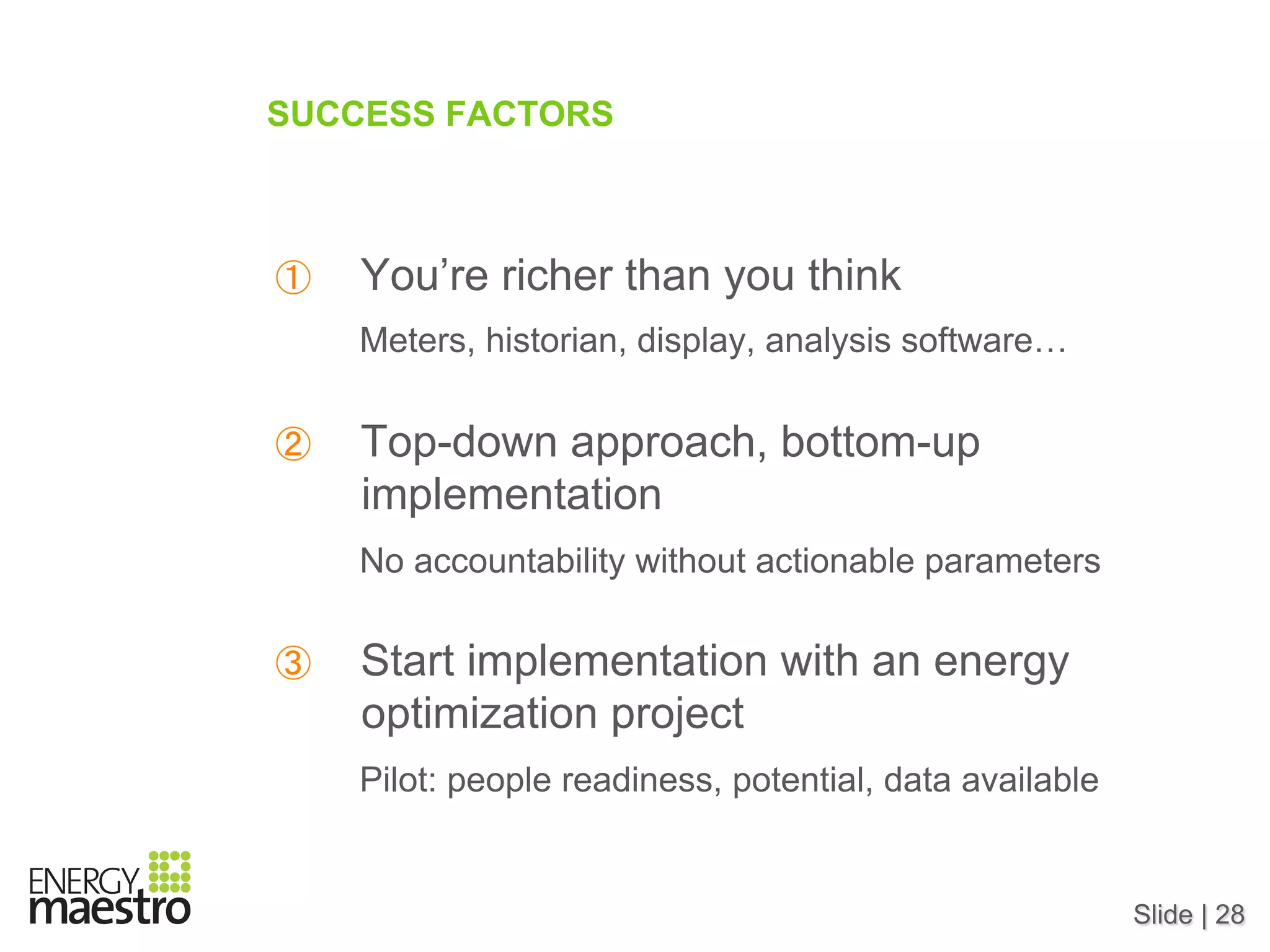 Slide | 28
SUCCESS FACTORS
①  You’re richer than you think
Meters, historian, display, analysis software…
②  Top-down approach, bottom-up
implementation
No accountability without actionable parameters
③  Start implementation with an energy
optimization project
Pilot: people readiness, potential, data available
 