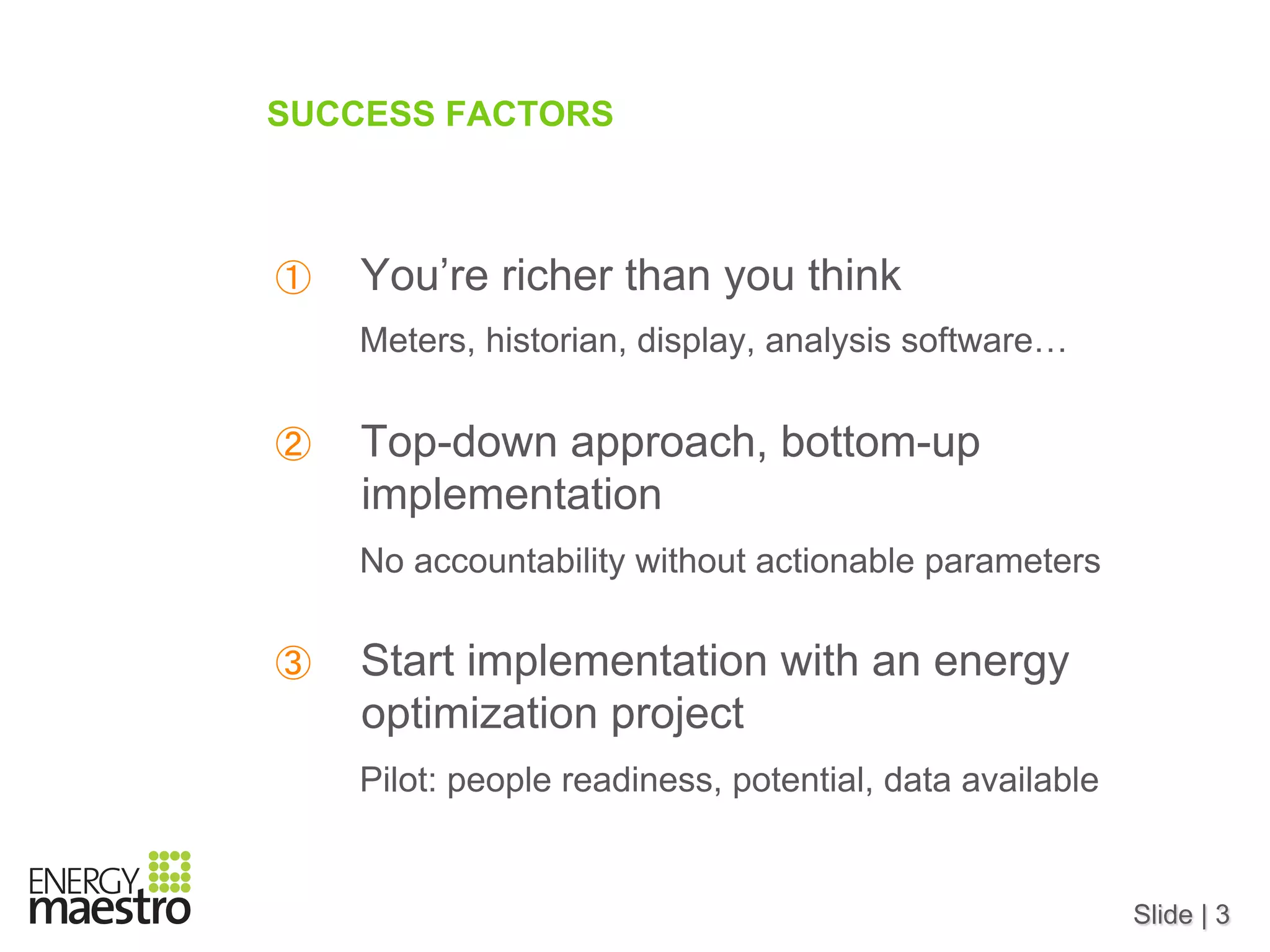 Slide | 3
SUCCESS FACTORS
①  You’re richer than you think
Meters, historian, display, analysis software…
②  Top-down approach, bottom-up
implementation
No accountability without actionable parameters
③  Start implementation with an energy
optimization project
Pilot: people readiness, potential, data available
 