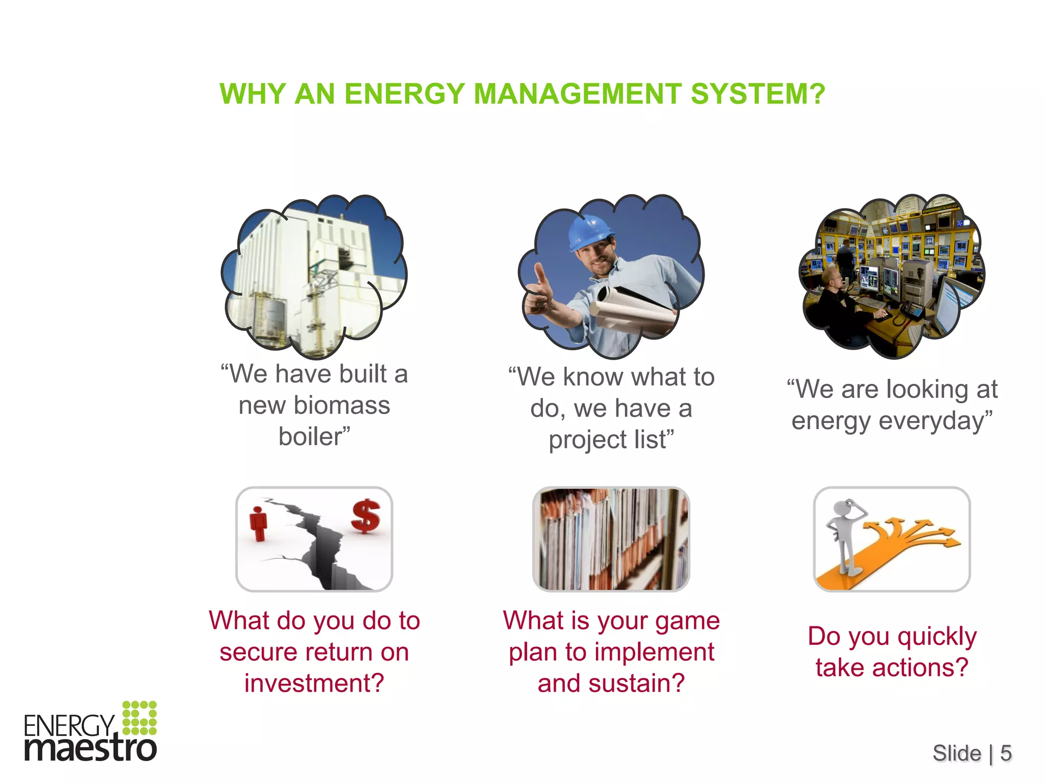 Slide | 5
WHY AN ENERGY MANAGEMENT SYSTEM?
“We have built a
new biomass
boiler”
“We know what to
do, we have a
project list”
“We are looking at
energy everyday”
What do you do to
secure return on
investment?
What is your game
plan to implement
and sustain?
Do you quickly
take actions?
 