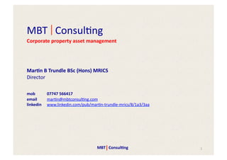 MBT	
  	
  	
  Consul+ng	
  
Corporate	
  property	
  asset	
  management




Mar$n	
  B	
  Trundle	
  BSc	
  (Hons)	
  MRICS	
  
Director	
  

mob	
  	
   	
  07747	
  566417	
  
email       	
  mar+n@mbtconsul+ng.com	
  
linkedin 	
  www.linkedin.com/pub/mar+n-­‐trundle-­‐mrics/8/1a3/3aa	
  




                                           MBT	
  	
  	
  Consul$ng	
     1	
  
 