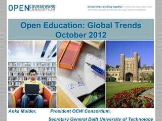 Universities working together to advance education and
                                            empower people worldwide through opencourseware.




       Open Education: Global Trends
              October 2012




Anka Mulder,       President OCW Consortium,
October 30, 2012         Open Sharing, Global Benefits                                           1
                   Secretary General Delft University of Technology
 
