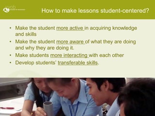 How to make lessons student-centered?

• Make the student more active in acquiring knowledge
  and skills
• Make the student more aware of what they are doing
  and why they are doing it.
• Make students more interacting with each other
• Develop students’ transferable skills.
 