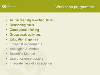 Workshop programme


•   Active reading & writing skills
•   Reasoning skills
•   Conceptual thinking
•   Group work activities
•   Educational games
•   Low-cost experiments
•   Analogies & Models
•   Scientific Method
•   Use of science posters
•   Integrate life skills in science
 