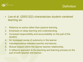 Definition


• Lea et al. (2003:322) characterizes student–centered
  learning as:

1. Reliance on active rather than passive learning,
2. Emphasis on deep learning and understanding,
3. Increased responsibility and accountability on the part of the
   student,
4. An increased sense of autonomy in the learner
5. Interdependence between teacher and learner,
6. Mutual respect within the learner teacher relationship,
7. A reﬂexive approach to the teaching and learning process on the
   part of both teacher and learner.’
 