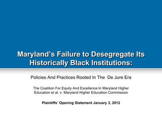 Maryland‟s Failure to Desegregate Its
   Historically Black Institutions:
   Policies And Practices Rooted In The De Jure Era

    The Coalition For Equity And Excellence In Maryland Higher
    Education et al. v. Maryland Higher Education Commission

         Plaintiffs‟ Opening Statement January 3, 2012
 