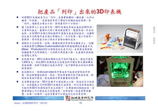 台北富邦銀行 朱玉君 於 2012/1/9 下午 06:21:00 下載. 拓墣產研 版權所有，未經授權，不得轉載。
               把產品「列印」出來的3D印表機
    所謂3D印表機就是可以「列印」出真實物體的一種設備。之所以
    稱為「印表機」，是因為其參照了傳統印表機的技術原理－其
    「列印」過程是分層加工的，與噴墨列印十分相似。
    據《經濟學人》的文章介紹，3D印表機在其誕生後的前30年間，
    主要用於航太、醫療和汽車工業的模型製作。隨著其進一步走向
    成熟，目前3D印表機已開始被用於直接生產成型的產品。這種新
    的生產方式對每件產品進行單獨加工，而不是每一道工序使用一
    套模具，因而對產品的小修改不會增加額外成本。
    預期在不久的將來，從鞋、眼鏡到廚房用具等各種產品上，這種
    大規模客製化(Mass Customization)最終將超越傳統的量產方式
    (Mass Production)(即注塑模型的生產方式)。未來製造業將徹
    底擺脫集中式管理模式，人們將不再需要工廠，生產線和裝配線
    也會隨之消失。
    在供應方面，3D印表機的價格已經可低於1萬美元，最低可看到
    1,200美元，因此3D印表機現在已經便宜到可讓企業大量採購及
    家庭採購，並將可輕鬆打造產品原型，也可讓新產品的設計與開
    發更順利。
    就長期而言，現場的(on-site)零件製造有可能會改變零組件供
    應、配送與傳遞的物流。因此，新的商業模式很可能會出現，對
    現有的零組件製造、配送與物流帶來顛覆性的影響。
    在消費者端方面，3D印表機可以變成個人工廠，創造出自訂的產
    品。目前製鞋公司利用3D印表機來打造原型，所以沒有理由個人
    不能利用3D印表機來創作自己的鞋子。如果發展到極端的話，消
    費者理論上可以變成自己的製造商，它將會對一些產業帶來顛
    覆。如果一切順利，這些消費者可以變成自己的企業老闆。


Source：拓墣產業研究所，2012/01            11
 