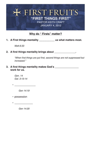 Why do “ Firsts” matter?

1. A First things mentality ___________ us what matters most.

      Matt.6:33

2. A first things mentality brings about _______________.

      “When first things are put first, second things are not suppressed but
      increased.”

3. A first things mentality makes God’s _________________
   work for us.

      Gen. 14
      Gal. 3:13-14

     •	 _______________

          Gen 14:19

     •	 possession

     •	 _____________

          Gen 14:20
 