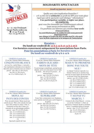 151B   SOLIDARITE SPECTACLES
                                                                                Jeudi 05 janvier 2012

                                                             Quelle sera votre implication financière ?
                                               -   2 € au titre de la solidarité au profit du SPF pour toute place
                                                    (quel que soit le spectacle) sauf rubrique " informations "
                                                    - Une participation variable, à régler sur place,
                                                                        - EN ESPECES,   U




                                                      peut vous être demandée par l'établissement culturel
                                                                 (sans aucun reversement au SPF)
     9 – 11 rue Froissart                            - Un pourboire aux hôtesses qui constitue leur seule
    75140 Paris cedex 03                                                   rémunération
          : 01 44 78 21 26
                                                       La contribution pour la solidarité doit nous parvenir
                         U




        Fax : 01 44 78 21 20
                                                                          impérativement
                                                       par chèque à l'ordre du SPF au plus tard le 5 du mois
                                                       U




                                                       avec la fiche règlement et le tampon de l'association
                                                           U




                                          Horaires :                   U            U




                       Du lundi au vendredi de 10 h à 12 h et 13 h à 16 h
               Ces horaires concernent uniquement les associations hors Paris.
                        Pour les associations à Paris les horaires sont
                                U                                                           U




                              Du lundi au vendredi de 9 h à 12 h

       3 BORNES (Comédie des)                           3 BORNES (Comédie des)                         3 BORNES (Comédie des)
  32 rue des 3 Bornes Métro Parmentier             32 rue des 3 Bornes Métro Parmentier           32 rue des 3 Bornes Métro Parmentier
 CINQ PETITS BLANCS                                 FABIEN OLICARD -                              MAIS N’TE PROMÈNE
: un à un, les « petits blancs » vont périr…
Une machination infernale est en marche !
                                                      MOTS DE TÊTE                                 DONC PAS TOUTE
                                               Un personnage sympathique, quoiqu'un peu
Qui donc peut commettre tous ces crimes ?
                                               déjanté, arrive sur scène pour trouver l'idée
                                                                                                         NUE !
    janvier : dim. 08 à 21:30 h (8 pl.),                                                            Le député Ventroux reproche à sa
         lun. 09 à 21:30 h (8 pl.),              du siècle… Pas sûr qu’il la trouve… Et
                                                              heureusement !                        femme Clarisse de se montrer trop
        im. 15 à 19:00 h (8 pl.), 3 €                                                             souvent en tenue légère devant leur fils
                                                   janvier : mar. 10 à 20:15 h (8 pl.),
                                                         mar. 17 à 20:15 h (8 pl.),                 ou devant Victor leur domestique.
                                                         mar. 24 à 20:15 h (8 pl.),                  janvier : jeu. 05 à 19:00 h (8 pl.),
                                                       mar. 31 à 20:15 h (8 pl.) 3 €                     ven. 06 à 19:00 h (8 pl.),
                                                                                                         sam. 07 à 19:00 h (8 pl.),
                                                                                                         mer. 11 à 19:00 h (8 pl.),
                                                                                                          jeu. 12 à 19:00 h (8 pl.),
                                                                                                       ven. 13 à 19:00 h (8 pl.), 3 €

       3 BORNES (Comédie des)                           3 BORNES (Comédie des)                         3 BORNES (Comédie des)
  32 rue des 3 Bornes Métro Parmentier             32 rue des 3 Bornes Métro Parmentier           32 rue des 3 Bornes Métro Parmentier
       MONA AU                                                 SUPERKAMP                                  T’AS PAS VU
                                                 Venez faire connaissance avec Stephanie,
    PAYS DES CONTES                            cette starlette écervelée qui a soif d’argent et
                                                                                                           MARCEL ?
  Pour son anniversaire, Mona reçoit une                          de gloire.                       Comme le dit si bien Marcel : « à trois,
console de jeu. Mais cette console n'est pas         janvier : dim. 08 à 20:15 h (8 pl.),             ça sort de l’ordinaire ! » Dans un
    tout à fait comme les autres ! Elle va                lun. 09 à 20:15 h (8 pl.),              spectacle à l’humour décalé et méchant,
     l'emmener au Pays des Contes à la                    dim. 15 à 20:15 h (8 pl.),                suivez 3 comédiens pleins d’énergie
   rencontre de ses personnages préférés                  lun. 16 à 20:15 h (8 pl.),                 janvier : dim. 15 à 21:30 h (8 pl.),
      janvier : sam. 07 à 14:30 h (8 pl.),                                                                lun. 16 à 21:30 h (8 pl.),
          mer. 11 à 14:30 h (8 pl.),                                       3€                             dim. 22 à 21:30 h (8 pl.),
          sam. 14 à 14:30 h (8 pl.),                                                                               (8 pl.) 3 €
          mer. 18 à 14:30 h (8 pl.),
          sam. 21 à 14:30 h (8 pl.),
                      3€
          Spectacle à partir de 4 ans


                                                                                                                                             1
 