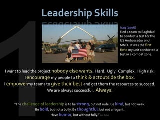 Leadership Skills
                                                                        Iraq (2006)
                                                                        I led a team to Baghdad
                                                                        to conduct a test for the
                                                                        US Ambassador and
                                                                        MNFI. It was the first
                                                                        time my unit conducted a
                                                                        test in a combat zone.



 I want to lead the project nobody else wants. Hard. Ugly. Complex. High risk.
             I encourage my people to think & actoutside the box.
I empowermy teams to give their best and get them the resources to succeed.
                         We are always successful. Always.


     "The challenge of leadership is to be strong, but not rude. Be kind, but not weak.
                 Be bold, but not a bully. Be thoughtful, but not arrogant.
                           Have humor, but without folly.”Jim Rohn
 