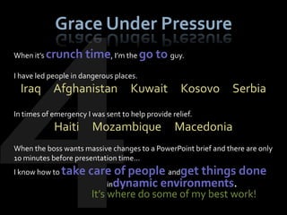 Grace Under Pressure
When it’s crunch      time, I’m the go to guy.
I have led people in dangerous places.
  Iraq Afghanistan                  Kuwait          Kosovo      Serbia
In times of emergency I was sent to help provide relief.
            Haiti       Mozambique                Macedonia
When the boss wants massive changes to a PowerPoint brief and there are only
10 minutes before presentation time…
I know how to take     care of people andget things done
                          indynamic environments.
                        It’s where do some of my best work!
 