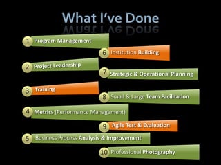 What I’ve Done
1 Program Management
                           6 Institution Building
2
                           7 Strategic & Operational Planning

3
                           8 Small & Large Team Facilitation
4 Metrics (Performance Management)

                           9 Agile Test & Evaluation
5 Business Process Analysis & Improvement
                          10 Professional Photography
 
