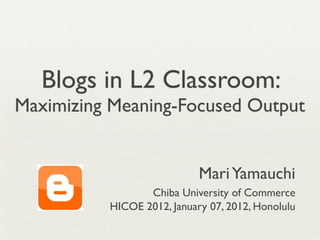 Blogs in L2 Classroom:
Maximizing Meaning-Focused Output


                            Mari Yamauchi
                 Chiba University of Commerce
          HICOE 2012, January 07, 2012, Honolulu
 
