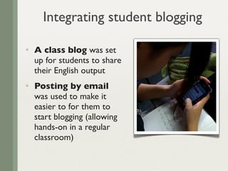 Integrating student blogging

✦   A class blog was set
    up for students to share
    their English output
✦   Posting by email
    was used to make it
    easier to for them to
    start blogging (allowing
    hands-on in a regular
    classroom)
 