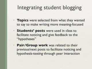 Integrating student blogging
✦   Topics were selected from what they wanted
    to say to make writing more meaning-focused
✦   Students’ posts were used in class to
    facilitate noticing and give feedback to the
    “hypotheses”
✦   Pair/Group work was related to their
    previous/next posts to facilitate noticing and
    hypothesis-testing through peer interaction
 