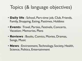 Topics (& language objectives)
• Daily life : School, Part-time job, Club, Friends,
  Family, Shopping, Eating, Pastimes, Hobbies
• Events : Travel, Parties, Festivals, Concerts,
  Vacation; Memories, Plans 
• Reviews : Books, Comics, Movies, Dramas,
  Songs, Music
• News : Environment, Technology, Society, Health,
  Science, Politics, Entertainment
 