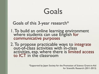 Goals
 Goals of this 3-year research*
1. To build an online learning environment
  where students can use English for
  communicative purposes
2. To propose practicable ways to integrate
  out-of-class activities with in-class
  activities, esp. where there is limited access
  to ICT in the classroom

          *Supported by Japan Society for the Promotion of Science Grant-in-Aid
                                              for Scientiﬁc Research (2011-2013)
 