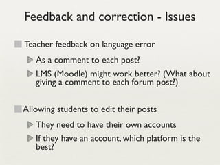 Feedback and correction - Issues

Teacher feedback on language error
   As a comment to each post?
   LMS (Moodle) might work better? (What about
   giving a comment to each forum post?)


Allowing students to edit their posts
   They need to have their own accounts
   If they have an account, which platform is the
   best?
 