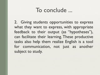 To conclude ...
2. Giving students opportunities to express
what they want to express, with appropriate
feedback to their output (as “hypotheses”),
can facilitate their learning. These productive
tasks also help them realize English is a tool
for communication, not just as another
subject to study.
 