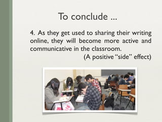 To conclude ...
4. As they get used to sharing their writing
online, they will become more active and
communicative in the classroom.
                   (A positive “side” effect)
 