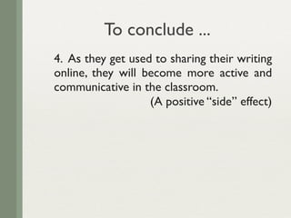 To conclude ...
4. As they get used to sharing their writing
online, they will become more active and
communicative in the classroom.
                   (A positive “side” effect)
 