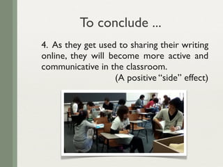 To conclude ...
4. As they get used to sharing their writing
online, they will become more active and
communicative in the classroom.
                   (A positive “side” effect)
 