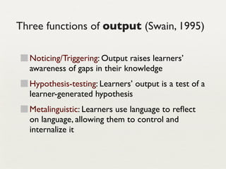 Three functions of output (Swain, 1995)

  Noticing/Triggering: Output raises learners’
  awareness of gaps in their knowledge
  Hypothesis-testing: Learners’ output is a test of a
  learner-generated hypothesis
  Metalinguistic: Learners use language to reﬂect
  on language, allowing them to control and
  internalize it
 