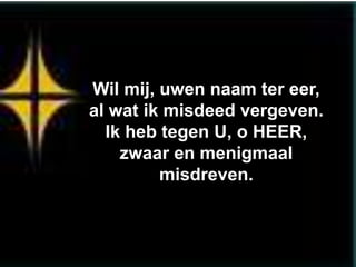 Wil mij, uwen naam ter eer,
al wat ik misdeed vergeven.
  Ik heb tegen U, o HEER,
    zwaar en menigmaal
         misdreven.
 