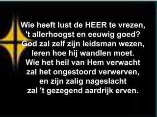 Wie heeft lust de HEER te vrezen,
 't allerhoogst en eeuwig goed?
God zal zelf zijn leidsman wezen,
    leren hoe hij wandlen moet.
 Wie het heil van Hem verwacht
 zal het ongestoord verwerven,
      en zijn zalig nageslacht
  zal 't gezegend aardrijk erven.
 