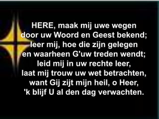HERE, maak mij uwe wegen
door uw Woord en Geest bekend;
   leer mij, hoe die zijn gelegen
en waarheen G'uw treden wendt;
     leid mij in uw rechte leer,
laat mij trouw uw wet betrachten,
   want Gij zijt mijn heil, o Heer,
 'k blijf U al den dag verwachten.
 