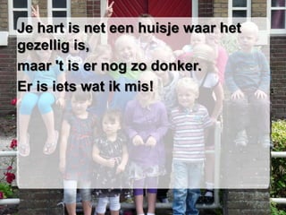 Je hart is net een huisje waar het
gezellig is,
maar 't is er nog zo donker.
Er is iets wat ik mis!
 