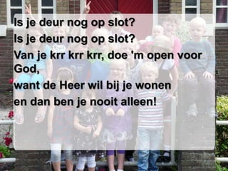 Is je deur nog op slot?
Is je deur nog op slot?
Van je krr krr krr, doe 'm open voor
God,
want de Heer wil bij je wonen
en dan ben je nooit alleen!
 
