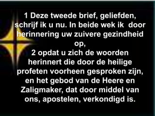 1 Deze tweede brief, geliefden,
schrijf ik u nu. In beide wek ik door
herinnering uw zuivere gezindheid
                   op,
    2 opdat u zich de woorden
   herinnert die door de heilige
profeten voorheen gesproken zijn,
  en het gebod van de Heere en
 Zaligmaker, dat door middel van
  ons, apostelen, verkondigd is.
 