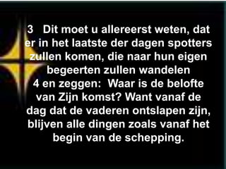 3 Dit moet u allereerst weten, dat
er in het laatste der dagen spotters
 zullen komen, die naar hun eigen
     begeerten zullen wandelen
  4 en zeggen: Waar is de belofte
  van Zijn komst? Want vanaf de
dag dat de vaderen ontslapen zijn,
blijven alle dingen zoals vanaf het
      begin van de schepping.
 