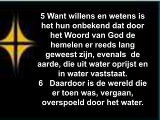 5 Want willens en wetens is
 het hun onbekend dat door
   het Woord van God de
   hemelen er reeds lang
  geweest zijn, evenals de
aarde, die uit water oprijst en
      in water vaststaat.
6 Daardoor is de wereld die
    er toen was, vergaan,
 overspoeld door het water.
 
