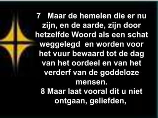 7 Maar de hemelen die er nu
  zijn, en de aarde, zijn door
hetzelfde Woord als een schat
 weggelegd en worden voor
 het vuur bewaard tot de dag
  van het oordeel en van het
   verderf van de goddeloze
            mensen.
 8 Maar laat vooral dit u niet
      ontgaan, geliefden,
 