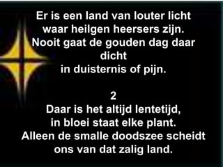 Er is een land van louter licht
   waar heilgen heersers zijn.
 Nooit gaat de gouden dag daar
               dicht
       in duisternis of pijn.

                  2
     Daar is het altijd lentetijd,
      in bloei staat elke plant.
Alleen de smalle doodszee scheidt
       ons van dat zalig land.
 