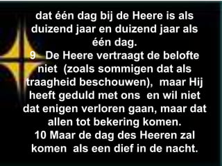 dat één dag bij de Heere is als
  duizend jaar en duizend jaar als
                één dag.
  9 De Heere vertraagt de belofte
    niet (zoals sommigen dat als
 traagheid beschouwen), maar Hij
  heeft geduld met ons en wil niet
dat enigen verloren gaan, maar dat
      allen tot bekering komen.
   10 Maar de dag des Heeren zal
  komen als een dief in de nacht.
 