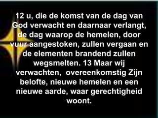 12 u, die de komst van de dag van
God verwacht en daarnaar verlangt,
  de dag waarop de hemelen, door
vuur aangestoken, zullen vergaan en
   de elementen brandend zullen
      wegsmelten. 13 Maar wij
 verwachten, overeenkomstig Zijn
  belofte, nieuwe hemelen en een
 nieuwe aarde, waar gerechtigheid
               woont.
 