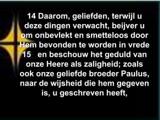 14 Daarom, geliefden, terwijl u
 deze dingen verwacht, beijver u
om onbevlekt en smetteloos door
Hem bevonden te worden in vrede
15 en beschouw het geduld van
 onze Heere als zaligheid; zoals
ook onze geliefde broeder Paulus,
naar de wijsheid die hem gegeven
      is, u geschreven heeft,
 