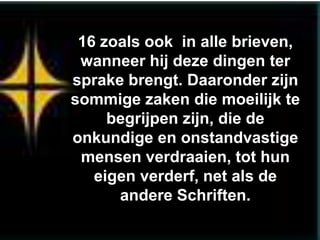 16 zoals ook in alle brieven,
 wanneer hij deze dingen ter
sprake brengt. Daaronder zijn
sommige zaken die moeilijk te
     begrijpen zijn, die de
onkundige en onstandvastige
 mensen verdraaien, tot hun
   eigen verderf, net als de
      andere Schriften.
 